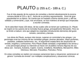 PLAUTO (c 255 a.C.- 189 a. C.)
  Fue el más popular de los autores de comedias y dominó absolutamente la escena
   romana desde el 215 a. de C., fecha de su primera representación. Gozó de gran
  popularidad en su época. Se cuenta que se trasladó a Roma siendo joven, y allí fue
soldado y comerciante, y que, tras arruinarse, se hizo molinero al tiempo que empezaba
                                  a escribir comedias.

 Se le adscriben hasta 130 obras, de las cuales sólo se tienen por auténticas 21. Plauto
se inspiró en los autores de la Comedia Nueva griega, principalmente Menandro. Pero no
  se limitó a traducir, sino que adaptó los originales introduciendo elementos del gusto
                                romano, canciones y danzas.

   Las obras de Plauto, aunque más toscas, superan en comicidad a las griegas. Los
personajes eran los mismos de las comedias griegas: jóvenes alocados, viejos gruñones,
   parásitos, soldados fanfarrones, etc.; el argumento estaba lleno de situaciones de
enredo, engaños y confusiones. Pero Plauto añade variedad y originalidad a los temas y
  a los personajes porque su intención es hacer reír al público romano Algunas de sus
obras son: Asinaria, Aulularia, Captivi, Casina, Cistellaria, Mostellaria, Menaechmi, Miles
                   Gloriosus, Mercator, Pseudolus, Poenulus, Persa.

En estas comedias se repiten con escasas variaciones tipos y situaciones: pertenecen al
   género "comedia de enredo" con múltiples complicaciones y situaciones cómicas.
 