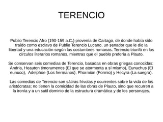 TERENCIO

  Publio Terencio Afro (190-159 a.C.) provenía de Cartago, de donde había sido
    traído como esclavo de Publio Terencio Lucano, un senador que le dio la
libertad y una educación según las costumbres romanas. Terencio triunfó en los
       círculos literarios romanos, mientras que el pueblo prefería a Plauto.

Se conservan seis comedias de Terencio, basadas en obras griegas conocidas:
 Andria, Heauton timorumenos (El que se atormenta a sí mismo), Eunuchus (El
 eunuco), Adelphoe (Los hermanos), Phormion (Formio) y Hecyra (La suegra).

Las comedias de Terencio son sátiras frívolas y ocurrentes sobre la vida de los
aristócratas; no tienen la comicidad de las obras de Plauto, sino que recurren a
  la ironía y a un sutil dominio de la estructura dramática y de los personajes.
 