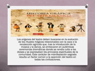 Los orígenes del teatro deben buscarse en la evolución
 de los rituales mágicos relacionados con la caza o la
   recolección agrícola que, tras la introducción de la
    música y la danza, se embocaron en auténticas
  ceremonias dramáticas donde se rendía culto a los
dioses y se expresaban los principios espirituales de la
 comunidad. Este carácter de manifestación sagrada
  resulta un factor común a la aparición del teatro en
                 todas las civilizaciones.
 