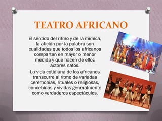 TEATRO AFRICANO
El sentido del ritmo y de la mímica,
    la afición por la palabra son
cualidades que todos los africanos
   comparten en mayor o menor
    medida y que hacen de ellos
            actores natos.
 La vida cotidiana de los africanos
  transcurre al ritmo de variadas
 ceremonias, rituales o religiosas,
concebidas y vividas generalmente
  como verdaderos espectáculos.
 