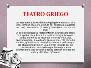 TEATRO GRIEGO
 Las representaciones del teatro griego se hacían al aire
libre, contaba con coro (dirigido por el Corifeo o maestro
 del coro) que cantaba [el coro] y danzaba en torno a un
                              altar.
En el teatro griego se representaban dos tipos de obras:
   la tragedia, obra dramática de final desgraciado que
     trataba de temas de leyendas heroicas y utilizaba,
 oportunamente, a los dioses para su final, y la comedia
 satírica, que criticaba humorísticamente a políticos y a
    las obras e incurrían en una mímica iniciada por un
      coro de sátiros, y comedias que tenían por tema
 asuntos de la vida cotidiana; todas estaban escritas en
                 verso y utilizaban máscaras
 