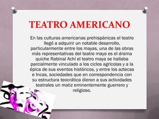 TEATRO AMERICANO
En las culturas americanas prehispánicas el teatro
       llegó a adquirir un notable desarrollo,
particularmente entre los mayas, una de las obras
 más representativas del teatro maya es el drama
   quiche Rabinal Achí el teatro maya se hallaba
parcialmente vinculado a los ciclos agrícolas y a la
épica de sus eventos históricos, y entre los aztecas
 e Incas, sociedades que en correspondencia con
 su estructura teocrática dieron a sus actividades
   teatrales un matiz eminentemente guerrero y
                      religioso.
 