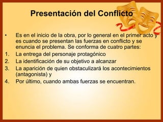 Presentación del Conflicto
• Es en el inicio de la obra, por lo general en el primer acto y
es cuando se presentan las fuerzas en conflicto y se
enuncia el problema. Se conforma de cuatro partes:
1. La entrega del personaje protagónico
2. La identificación de su objetivo a alcanzar
3. La aparición de quien obstaculizará los acontecimientos
(antagonista) y
4. Por último, cuando ambas fuerzas se encuentran.
 