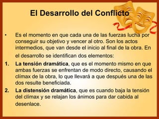 El Desarrollo del Conflicto
• Es el momento en que cada una de las fuerzas lucha por
conseguir su objetivo y vencer al otro. Son los actos
intermedios, que van desde el inicio al final de la obra. En
el desarrollo se identifican dos elementos:
1. La tensión dramática, que es el momento mismo en que
ambas fuerzas se enfrentan de modo directo, causando el
clímax de la obra, lo que llevará a que después una de las
dos resulte beneficiada.
2. La distensión dramática, que es cuando baja la tensión
del clímax y se relajan los ánimos para dar cabida al
desenlace.
 