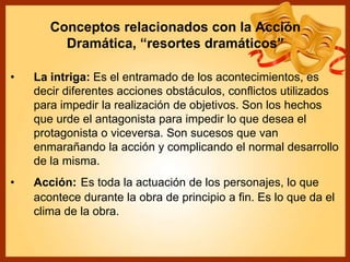 Conceptos relacionados con la Acción
Dramática, “resortes dramáticos”
• La intriga: Es el entramado de los acontecimientos, es
decir diferentes acciones obstáculos, conflictos utilizados
para impedir la realización de objetivos. Son los hechos
que urde el antagonista para impedir lo que desea el
protagonista o viceversa. Son sucesos que van
enmarañando la acción y complicando el normal desarrollo
de la misma.
• Acción: Es toda la actuación de los personajes, lo que
acontece durante la obra de principio a fin. Es lo que da el
clima de la obra.
 