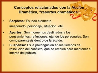 Conceptos relacionados con la Acción
Dramática, “resortes dramáticos”
• Sorpresa: Es todo elemento
inesperado, personaje, situación, etc.
• Apartes: Son momentos destinados a los
pensamientos, reflexiones, etc. de los personajes. Son
como paréntesis dentro de la acción.
• Suspenso: Es la prolongación en los tiempos de
resolución del conflicto, que se emplea para mantener el
interés del público.
 