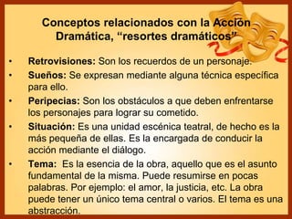Conceptos relacionados con la Acción
Dramática, “resortes dramáticos”
• Retrovisiones: Son los recuerdos de un personaje.
• Sueños: Se expresan mediante alguna técnica específica
para ello.
• Peripecias: Son los obstáculos a que deben enfrentarse
los personajes para lograr su cometido.
• Situación: Es una unidad escénica teatral, de hecho es la
más pequeña de ellas. Es la encargada de conducir la
acción mediante el diálogo.
• Tema: Es la esencia de la obra, aquello que es el asunto
fundamental de la misma. Puede resumirse en pocas
palabras. Por ejemplo: el amor, la justicia, etc. La obra
puede tener un único tema central o varios. El tema es una
abstracción.
 