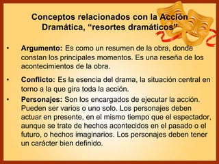 Conceptos relacionados con la Acción
Dramática, “resortes dramáticos”
• Argumento: Es como un resumen de la obra, donde
constan los principales momentos. Es una reseña de los
acontecimientos de la obra.
• Conflicto: Es la esencia del drama, la situación central en
torno a la que gira toda la acción.
• Personajes: Son los encargados de ejecutar la acción.
Pueden ser varios o uno solo. Los personajes deben
actuar en presente, en el mismo tiempo que el espectador,
aunque se trate de hechos acontecidos en el pasado o el
futuro, o hechos imaginarios. Los personajes deben tener
un carácter bien definido.
 