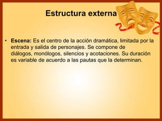 Estructura externa
• Escena: Es el centro de la acción dramática, limitada por la
entrada y salida de personajes. Se compone de
diálogos, monólogos, silencios y acotaciones. Su duración
es variable de acuerdo a las pautas que la determinan.
 