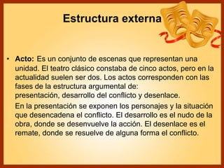 Estructura externa
• Acto: Es un conjunto de escenas que representan una
unidad. El teatro clásico constaba de cinco actos, pero en la
actualidad suelen ser dos. Los actos corresponden con las
fases de la estructura argumental de:
presentación, desarrollo del conflicto y desenlace.
En la presentación se exponen los personajes y la situación
que desencadena el conflicto. El desarrollo es el nudo de la
obra, donde se desenvuelve la acción. El desenlace es el
remate, donde se resuelve de alguna forma el conflicto.
 