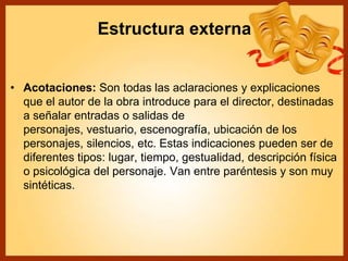 Estructura externa
• Acotaciones: Son todas las aclaraciones y explicaciones
que el autor de la obra introduce para el director, destinadas
a señalar entradas o salidas de
personajes, vestuario, escenografía, ubicación de los
personajes, silencios, etc. Estas indicaciones pueden ser de
diferentes tipos: lugar, tiempo, gestualidad, descripción física
o psicológica del personaje. Van entre paréntesis y son muy
sintéticas.
 