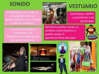 El diseñador de sonido se
encarga de crear un
diseño especifico con música
y efectos auditivos.
Los sonidos ayudan a
transportar a la
audiencia al mundo que se
vive en el escenario.
SONIDO VESTUARIO
Contribuye a definir
y caracterizar a los
personajes.
Denota su estatus social, su
contexto socio-histórico y
puede realzar la
apariencia física del actor.
 