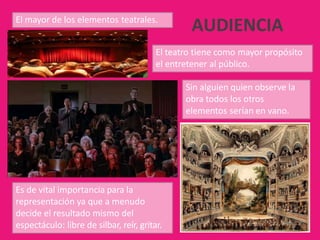 El mayor de los elementos teatrales.
El teatro tiene como mayor propósito
el entretener al público.
Sin alguien quien observe la
obra todos los otros
elementos serían en vano.
Es de vital importancia para la
representación ya que a menudo
decide el resultado mismo del
espectáculo: libre de silbar, reír, gritar.
AUDIENCIA
 
