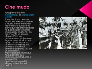 Fotograma del film 
Intolerancia, de David Wark 
Griffith. 
Suele hablarse de cine 
mudo, de la época silente 
o muda, y esto no es del 
todo exacto aunque es 
cierto que las proyecciones 
no podían por sí mismas 
sino mostrar imágenes en 
movimiento sin sonido 
alguno. Pero las 
proyecciones en las salas 
iban acompañadas de la 
música tocada por un 
pianista o una pequeña 
orquesta y además 
comentada por la voz de 
un explicador, 
imprescindible figura que 
hacía posible que 
multitudes analfabetas o 
inmigrantes 
desconocedores del 
idioma entendieran la 
película 
 