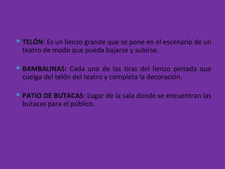  TELÓN: Es un lienzo grande que se pone en el escenario de un
teatro de modo que pueda bajarse y subirse.
 BAMBALINAS: Cada una de las tiras del lienzo pintada que
cuelga del telón del teatro y completa la decoración.
 PATIO DE BUTACAS: Lugar de la sala donde se encuentran las
butacas para el público.
 