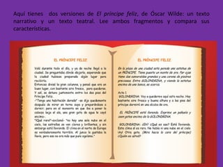 Aquí tienes dos versiones de El príncipe feliz, de Óscar Wilde: un texto
narrativo y un texto teatral. Lee ambos fragmentos y compara sus
características.
 