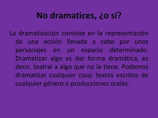 No dramatices, ¿o sí?
La dramatización consiste en la representación
de una acción llevada a cabo por unos
personajes en un espacio determinado.
Dramatizar algo es dar forma dramática, es
decir, teatral a algo que no la tiene. Podemos
dramatizar cualquier cosa: textos escritos de
cualquier género o producciones orales.
 