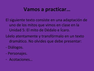 Vamos a practicar…
El siguiente texto consiste en una adaptación de
uno de los mitos que vimos en clase en la
Unidad 5: El mito de Dédalo e Ícaro.
Léelo atentamente y transfórmalo en un texto
dramático. No olvides que debe presentar:
- Diálogos.
- Personajes.
- Acotaciones…
 