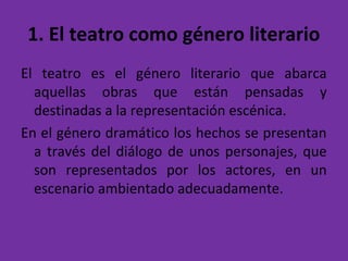 1. El teatro como género literario
El teatro es el género literario que abarca
aquellas obras que están pensadas y
destinadas a la representación escénica.
En el género dramático los hechos se presentan
a través del diálogo de unos personajes, que
son representados por los actores, en un
escenario ambientado adecuadamente.
 