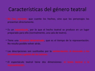 Características del género teatral
• No hay narrador que cuente los hechos, sino que los personajes los
presentan directamente.
• Es un espectáculo, por lo que el hecho teatral se produce en un lugar
preparado para ello (normalmente, una sala de teatro).
• Tiene una duración determinada, que es el tiempo de la representación.
No resulta posible volver atrás.
• Las descripciones son sustituidas por la ambientación, el decorado y los
movimientos y gestos de los actores.
• El espectáculo teatral tiene dos dimensiones: el texto teatral y la
representación.
 