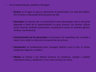 • En la representación, podemos distinguir:
• Escena: es el lugar en que se representa el espectáculo a la vista del público.
Por lo tanto, el decorado formará parte de ella.
• Actuación: los actores van a caracterizarse como personajes y de su actuación
depende el éxito de la representación en gran manera. Los actores utilizan
tanto recursos verbales (entonación, vocalización) como no verbales (gestos,
mímica, movimientos).
• Caracterización de los personajes: el vestuario o el maquillaje van a ayudar a
hacer más creíble (o cómica) la actuación de los actores.
• Iluminación: es fundamental para conseguir efectos como el día, la noche,
ambientes lúgubres, etcétera.
• Música: la música y los efectos sonoros, en ocasiones, ayudan a señalar
momentos clave, a ambientar o unir unas escenas con otras.
 