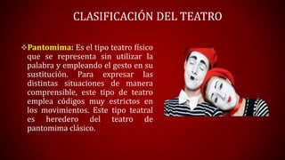 CLASIFICACIÓN DEL TEATRO
Pantomima: Es el tipo teatro físico
que se representa sin utilizar la
palabra y empleando el gesto en su
sustitución. Para expresar las
distintas situaciones de manera
comprensible, este tipo de teatro
emplea códigos muy estrictos en
los movimientos. Este tipo teatral
es heredero del teatro de
pantomima clásico.
 