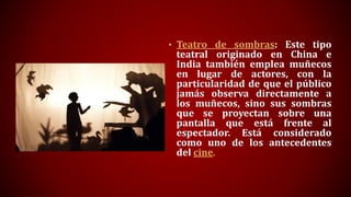• Teatro de sombras: Este tipo
teatral originado en China e
India también emplea muñecos
en lugar de actores, con la
particularidad de que el público
jamás observa directamente a
los muñecos, sino sus sombras
que se proyectan sobre una
pantalla que está frente al
espectador. Está considerado
como uno de los antecedentes
del cine.
 