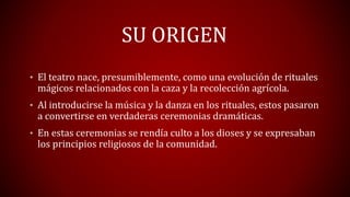 SU ORIGEN
• El teatro nace, presumiblemente, como una evolución de rituales
mágicos relacionados con la caza y la recolección agrícola.
• Al introducirse la música y la danza en los rituales, estos pasaron
a convertirse en verdaderas ceremonias dramáticas.
• En estas ceremonias se rendía culto a los dioses y se expresaban
los principios religiosos de la comunidad.
 