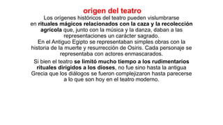 origen del teatro
Los orígenes históricos del teatro pueden vislumbrarse
en rituales mágicos relacionados con la caza y la recolección
agrícola que, junto con la música y la danza, daban a las
representaciones un carácter sagrado.
En el Antiguo Egipto se representaban simples obras con la
historia de la muerte y resurrección de Osiris. Cada personaje se
representaba con actores enmascarados.
Si bien el teatro se limitó mucho tiempo a los rudimentarios
rituales dirigidos a los dioses, no fue sino hasta la antigua
Grecia que los diálogos se fueron complejizaron hasta parecerse
a lo que son hoy en el teatro moderno.
 