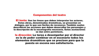 Componentes del teatro
El texto: Son las líneas que deben interpretar los actores.
Estas obras, denominadas dramáticas, se presentan en
diálogos, por lo que son fáciles de reconocer. También suelen
describirse las acciones que deben desarrollar los personajes y
la descripción de la escenografía necesaria. Estas acotaciones
se dan entre paréntesis.
la dirección: La tarea a desempeñar por el director
es la de poder combinar en el escenario todos los
elementos dramáticos que se precisen para que la
puesta en escena sea satisfactoria.
 