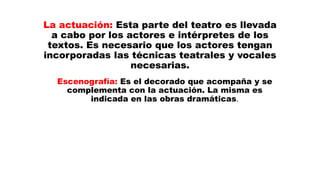 La actuación: Esta parte del teatro es llevada
a cabo por los actores e intérpretes de los
textos. Es necesario que los actores tengan
incorporadas las técnicas teatrales y vocales
necesarias.
Escenografía: Es el decorado que acompaña y se
complementa con la actuación. La misma es
indicada en las obras dramáticas.
 