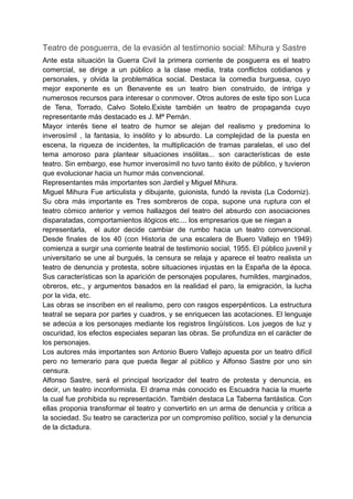 Teatro de posguerra, de la evasión al testimonio social: Mihura y Sastre
Ante esta situación la Guerra Civil la primera corriente de posguerra es el teatro
comercial, se dirige a un público a la clase media, trata conflictos cotidianos y
personales, y olvida la problemática social. Destaca la comedia burguesa, cuyo
mejor exponente es un Benavente es un teatro bien construido, de intriga y
numerosos recursos para interesar o conmover. Otros autores de este tipo son Luca
de Tena, Torrado, Calvo Sotelo.Existe también un teatro de propaganda cuyo
representante más destacado es J. Mª Pemán.
Mayor interés tiene el teatro de humor se alejan del realismo y predomina lo
inverosímil , la fantasia, lo insólito y lo absurdo. La complejidad de la puesta en
escena, la riqueza de incidentes, la multiplicación de tramas paralelas, el uso del
tema amoroso para plantear situaciones insólitas... son características de este
teatro. Sin embargo, ese humor inverosímil no tuvo tanto éxito de público, y tuvieron
que evolucionar hacia un humor más convencional.
Representantes más importantes son Jardiel y Miguel Mihura.
Miguel Mihura Fue articulista y dibujante, guionista, fundó la revista (La Codorniz).
Su obra más importante es Tres sombreros de copa, supone una ruptura con el
teatro cómico anterior y vemos hallazgos del teatro del absurdo con asociaciones
disparatadas, comportamientos ilógicos etc.... los empresarios que se niegan a
representarla, el autor decide cambiar de rumbo hacia un teatro convencional.
Desde finales de los 40 (con Historia de una escalera de Buero Vallejo en 1949)
comienza a surgir una corriente teatral de testimonio social, 1955. El público juvenil y
universitario se une al burgués, la censura se relaja y aparece el teatro realista un
teatro de denuncia y protesta, sobre situaciones injustas en la España de la época.
Sus características son la aparición de personajes populares, humildes, marginados,
obreros, etc., y argumentos basados en la realidad el paro, la emigración, la lucha
por la vida, etc.
Las obras se inscriben en el realismo, pero con rasgos esperpénticos. La estructura
teatral se separa por partes y cuadros, y se enriquecen las acotaciones. El lenguaje
se adecúa a los personajes mediante los registros lingüísticos. Los juegos de luz y
oscuridad, los efectos especiales separan las obras. Se profundiza en el carácter de
los personajes.
Los autores más importantes son Antonio Buero Vallejo apuesta por un teatro difícil
pero no temerario para que pueda llegar al público y Alfonso Sastre por uno sin
censura.
Alfonso Sastre, será el principal teorizador del teatro de protesta y denuncia, es
decir, un teatro inconformista. El drama más conocido es Escuadra hacia la muerte
la cual fue prohibida su representación. También destaca La Taberna fantástica. Con
ellas proponia transformar el teatro y convertirlo en un arma de denuncia y crítica a
la sociedad. Su teatro se caracteriza por un compromiso político, social y la denuncia
de la dictadura.
 