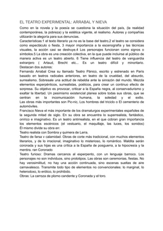 EL TEATRO EXPERIMENTAL: ARRABAL Y NIEVA
Como en la novela y la poesía se cuestiona la situación del país, (la realidad
contemporánea, la pobreza) y la estética vigente, el realismo. Autores y compañías
utilizarán la alegoría para sus denuncias.
Características:1 el texto literario ya no es la base del teatro,2 el teatro se considera
como espectáculo o fiesta, 3 mayor importancia a la escenografía y las técnicas
visuales, la acción casi se destruye.4 Los personajes funcionan como signos o
símbolos.5 La obra es una creación colectiva, en la que puede incluirse al público de
manera activa es un teatro abierto. 6 Tiene influencia del teatro de vanguardia
extranjero ( Artaud, Brecht etc... Es un teatro difícil y minoritario.
Destacan dos autores:
Fernando Arrabal Crea su llamado Teatro Pánico, escrito y estrenado en París
basado en teatros radicales anteriores, en teatro de la crueldad, del absurdo,
surrealismo. Sobresale una actitud de rebeldia ante la sinrazón del mundo. Mezcla
elementos esperpénticos, surrealistas, poéticos, para crear un continuo efecto de
sorpresa. Su objetivo es provocar, criticar a la España negra, al conservadurismo y
exaltar la libertad. Un pesimismo existencial planea sobre todas sus obras, que se
centran en la incomunicación humana, la soledad y el exilio.
Las obras más importantes son Pic-nic, Los hombres del triciclo o El cementerio de
automóviles.
Francisco Nieva el más importante de los dramaturgos experimentales españoles de
la segunda mitad de siglo. En su obra se encuentra lo superrealista, fantástico,
onírico e imaginativo. Es un teatro antirrealista, en el que cobran gran importancia
los elementos escénicos (el vestuario, el maquillaje, las luces, los sonidos)
Él mismo divide su obra en:
Teatro realista con Sombra y quimera de Larra.
Teatro de farsa v calamidad. Obras de corte más tradicional, con muchos elementos
literarios, y de lo irracional, imaginativo lo misterioso, lo romántico. Maldita serán
coronada y sus hijas es una crítica a la España de posguerra, a la hipocresía y la
mentira. ran Coronado
Teatro furioso: Dramas cercanos al esperpento, con un lenguaje barroco. Los
personajes no son individuos, sino prototipos. Las obras son ceremonias, fiestas. No
hay verosimilitud, no hay una acción continuada, sino escenas sueltas de aire
carnavalesco. Transmite todo tipo de elementos no convencionales: lo marginal, lo
heterodoxo, lo erótico, lo prohibido.
Obras: La carroza de plomo candente y Coronada y el toro.
 