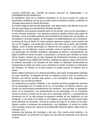 CLAVES ESTÉTICAS DEL TEATRO DE BUERO VALLEJO: EL SIMBOLISMO Y LA
EXPERIMENTACIÓN DRAMÁTICA
El simbolismo nace de un realismo descriptivo en el que la acción se carga de
significados simbólicos con los que el autor quiere enriquecer el texto, y potenciar el
mensaje esquivando la mirada del censor.
El símbolo exige la atención del espectador, que debe buscar más allá de lo que ven
sus ojos para llegar a la comprensión absoluta del texto.
El simbolismo se encuentra presente tanto en los temas, como en los personajes o
en los recursos escénicos. Los espacios escénicos también tienen este papel de
símbolos: como la escalera (simbolo del inmovilismo) de Historia de una escalera, el
semisótano o el propio tragaluz, en El tragaluz o la celda/habitación de La fundación,
la terraza de Hoy es fiesta, En estos espacios aparecen sonidos, como el pitido del
tren en El Tragaluz, o el sonido del corazón en El sueño de la razón, pero también
objetos, como la leche derramada en Historia de una escalera, o los cuadros de
Velázquez, en Las Meninas, incluso animales, como el ratoncito de La Fundación.
Los personajes son también simbólicos, separados en activos y contemplativos. Su
papel simbólico lo tienen el sueño, la alucinación y la locura, pero también sus taras
físicas (ciegos, sordos) que no solo expresan las limitaciones humanas en general,
sino la tragedia de la soledad del individuo. Destaca la ceguera, rasgo común de En
la ardiente oscuridad y El concierto de San Ovidio; la oposición luz/oscuridad es
fundamental en todas sus obras, la luz simboliza la verdad, la justicia y la liberación
del individuo. El hombre no es libre porque no puede conocer el misterio que lo
rodea.
Buero Vallejo evoluciona en su técnica dramática, para hacer al espectador partícipe
de estas tensiones. Va dejando de lado un realismo inicial, lo que los críticos han
llamado una técnica cerrada para pasar a una concepción más vanguardista y
personal, con una técnica abierta:
Los escenarios se vuelven múltiples, y se muestran de forma paralela las acciones
de los personajes con el empleo de la luz, la oscuridad, los efectos sonoros, que
forman los denominados procedimientos de inmersión, que permiten al espectador
entrar en la conciencia y los pensamientos de los personajes. En La Fundación
vemos la escena a través de los ojos de un personaje enfermo, y recuperamos la
conciencia con él; en ese proceso el escenario cambia de una habitación en una
fundación, a una celda en la cárcel, en El Tragaluz, es el paso del tren el que actúa
como elemento de inmersión, vivimos la sordera de Goya en El sueño de la razón.
Separa cuadros y enriquece las acotaciones, muy detalladas. La acción se vuelve
más compleja, incluso con rupturas en el desarrollo temporal (elipsis, saltos atrás en
el tiempo, etc.)
Introduce las técnicas del monólogo y del coro. Esa mezcla entre tradición y la
experimentación, la renovación sin ruptura con las técnicas anteriores es la clave de
su éxito.
 