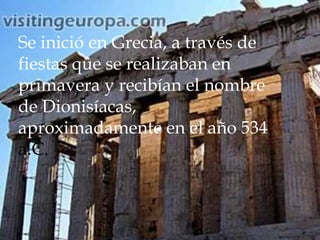 Se inició en Grecia, a través de
fiestas que se realizaban en
primavera y recibían el nombre
de Dionisíacas,
aproximadamente en el año 534
a.C.

 