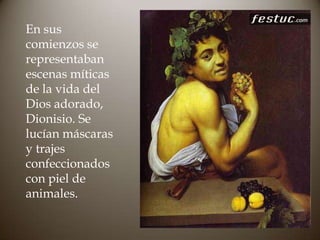 En sus
comienzos se
representaban
escenas míticas
de la vida del
Dios adorado,
Dionisio. Se
lucían máscaras
y trajes
confeccionados
con piel de
animales.

 