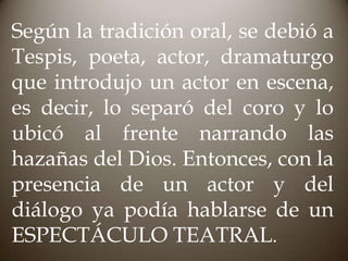 Según la tradición oral, se debió a
Tespis, poeta, actor, dramaturgo
que introdujo un actor en escena,
es decir, lo separó del coro y lo
ubicó al frente narrando las
hazañas del Dios. Entonces, con la
presencia de un actor y del
diálogo ya podía hablarse de un
ESPECTÁCULO TEATRAL.

 