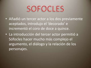 • Añadió un tercer actor a los dos previamente
aceptados, introdujo el ‘decorado’ e
incrementó el coro de doce a quince.
• La introducción del tercer actor permitió a
Sófocles hacer mucho más complejo el
argumento, el diálogo y la relación de los
personajes.

 