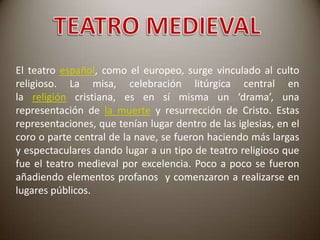 El teatro español, como el europeo, surge vinculado al culto
religioso. La misa, celebración litúrgica central en
la religión cristiana, es en sí misma un ‘drama’, una
representación de la muerte y resurrección de Cristo. Estas
representaciones, que tenían lugar dentro de las iglesias, en el
coro o parte central de la nave, se fueron haciendo más largas
y espectaculares dando lugar a un tipo de teatro religioso que
fue el teatro medieval por excelencia. Poco a poco se fueron
añadiendo elementos profanos y comenzaron a realizarse en
lugares públicos.

 