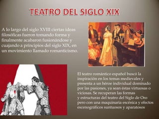 A lo largo del siglo XVIII ciertas ideas
filosóficas fueron tomando forma y
finalmente acabaron fusionándose y
cuajando a principios del siglo XIX, en
un movimiento llamado romanticismo.

El teatro romántico español buscó la
inspiración en los temas medievales y
presenta a un héroe individual dominado
por las pasiones, ya sean éstas virtuosas o
viciosas. Se recuperan las formas
y estructuras del teatro del Siglo de Oro
pero con una maquinaria escénica y efectos
escenográficos suntuosos y aparatosos

 