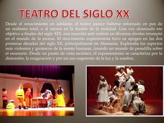 Desde el renacimiento en adelante, el teatro parece haberse esforzado en pos de
un realismo total, o al menos en la ilusión de la realidad. Una vez alcanzado ese
objetivo a finales del siglo XIX, una reacción anti realista en diversos niveles irrumpió
en el mundo de la escena. El movimiento expresionista tuvo su apogeo en las dos
primeras décadas del siglo XX, principalmente en Alemania. Exploraba los aspectos
más violentos y grotescos de la mente humana, creando un mundo de pesadilla sobre
el escenario. Desde un punto de vista escénico, el expresionismo se caracteriza por la
distorsión, la exageración y por un uso sugerente de la luz y la sombra.

 