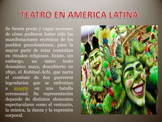 Se tienen pocas y vagas nociones
de cómo pudieron haber sido las
manifestaciones escénicas de los
pueblos precolombinos, pues la
mayor parte de éstas consistían
en rituales religiosos. Existe, sin
embargo,
un
único
texto
dramático maya, descubierto en
1850, el Rabinal-Achi, que narra
el combate de dos guerreros
legendarios que se enfrentan
a muerte en una batalla
ceremonial. Su representación
depende de distintos elementos
espectaculares como el vestuario,
la música, la danza y la expresión
corporal.

 