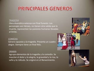 TRAGEDIA
Obra dramática extensa con final funesto. Los
personajes son héroes, no tienen otra salida que la
muerte, representan las pasiones humanas llevadas
al límite.
COMEDIA
Género opuesto a la tragedia. Presenta un cuadro
alegre. Siempre tiene un final feliz.
DRAMA
Agrupa elementos de la tragedia y la comedia. Se
mezclan el dolor y la alegría, la gravedad y la risa, lo
seño y lo ridículo. Se originó en el Renacimiento.

 