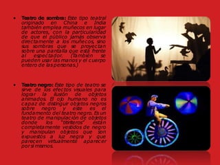 • Teatro de sombra: Este tipo teatral
originado en China e India
también emplea muñecos en lugar
de actores, con la particularidad
de que el público jamás observa
directamente a los muñecos, sino
sus sombras que se proyectan
sobre una pantalla que está frente
al espectador. (También se
pueden usar las manos y el cuerpo
entero de laspersonas.)
• Teatro negro: Este tipo de teatro se
sirve de los efectos visuales para
lograr la ilusión de objetos
animados. El ojo humano no es
capaz de distinguir objetos negros
sobre negro y este es el
fundamento del teatro negro. Es un
teatro de manipulación de objetos
donde los “titiriteros” están
completamente vestidos de negro
y manipulan objetos que son
expuestos a luz negra y que
parecen virtualmente aparecer
por sí mismos.
 