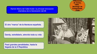 Villanueva
de Arosa,
1866, -
Santiago de
Compostela,
1936
Ramón María del Valle-Inclán: la principal renovación
dramática de la Generación del 98
El otro “manco” de la literatura española.
Dandy, estrafalario, atrevido toda su vida
Pasó grandes penalidades, hasta la
llegada de la II República
 