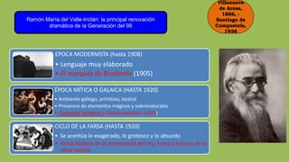 Villanueva
de Arosa,
1866, -
Santiago de
Compostela,
1936
Ramón María del Valle-Inclán: la principal renovación
dramática de la Generación del 98
EPOCA MODERNISTA (hasta 1908)
• Lenguaje muy elaborado
• El marqués de Bradomín (1905)
ÉPOCA MÍTICA O GALAICA (HASTA 1920)
• Ambiente gallego, primitivo, bestial
• Presencia de elementos mágicos y sobrenaturales
• Comedias bárbaras y Divinas palabras (1920)
CICLO DE LA FARSA (HASTA 1920)
• Se acentúa lo exagerado, lo grotesco y lo absurdo
• Farsa italiana de la enamorada del rey; Farsa y licencia de la
reina castiza
 