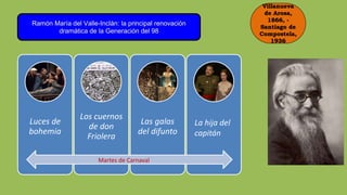 Villanueva
de Arosa,
1866, -
Santiago de
Compostela,
1936
Ramón María del Valle-Inclán: la principal renovación
dramática de la Generación del 98
Luces de
bohemia
Los cuernos
de don
Friolera
Las galas
del difunto
La hija del
capitán
Martes de Carnaval
 