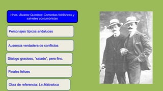 Hnos. Álvarez Quintero: Comedias folclóricas y
sainetes costumbristas
Ausencia verdadera de conflictos
Diálogo gracioso, “salado”, pero fino.
Personajes típicos andaluces
Finales felices
Obra de referencia: La Malvaloca
 