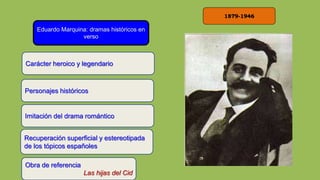 1879-1946
Eduardo Marquina: dramas históricos en
verso
Carácter heroico y legendario
Obra de referencia
Las hijas del Cid
Personajes históricos
Imitación del drama romántico
Recuperación superficial y estereotipada
de los tópicos españoles
 