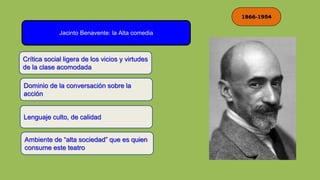 1866-1954
Jacinto Benavente: la Alta comedia
Crítica social ligera de los vicios y virtudes
de la clase acomodada
Dominio de la conversación sobre la
acción
Lenguaje culto, de calidad
Ambiente de “alta sociedad” que es quien
consume este teatro
 